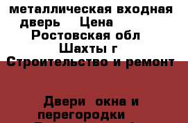 металлическая входная дверь  › Цена ­ 7 000 - Ростовская обл., Шахты г. Строительство и ремонт » Двери, окна и перегородки   . Ростовская обл.